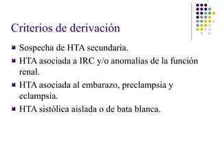 Criterios de derivación
 Sospecha de HTA secundaria.
 HTA asociada a IRC y/o anomalías de la función
renal.
 HTA asociada al embarazo, preclampsia y
eclampsia.
 HTA sistólica aislada o de bata blanca.
 