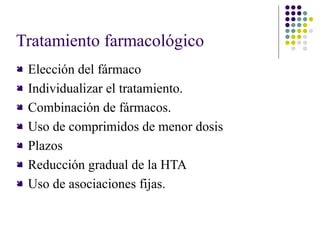 Tratamiento farmacológico
 Elección del fármaco
 Individualizar el tratamiento.
 Combinación de fármacos.
 Uso de comprimidos de menor dosis
 Plazos
 Reducción gradual de la HTA
 Uso de asociaciones fijas.
 