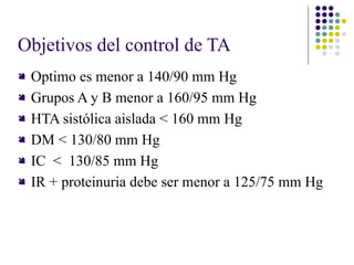 Objetivos del control de TA
 Optimo es menor a 140/90 mm Hg
 Grupos A y B menor a 160/95 mm Hg
 HTA sistólica aislada < 160 mm Hg
 DM < 130/80 mm Hg
 IC < 130/85 mm Hg
 IR + proteinuria debe ser menor a 125/75 mm Hg
 