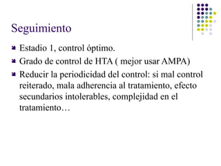Seguimiento
 Estadio 1, control óptimo.
 Grado de control de HTA ( mejor usar AMPA)
 Reducir la periodicidad del control: si mal control
reiterado, mala adherencia al tratamiento, efecto
secundarios intolerables, complejidad en el
tratamiento…
 