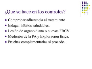 ¿Que se hace en los controles?
 Comprobar adherencia al tratamiento
 Indagar hábitos saludables.
 Lesión de órgano diana o nuevos FRCV
 Medición de la PA y Exploración física.
 Pruebas complementarias si procede.
 