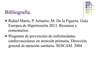 Bibliografía.
 Rafael Marín, P. Armario; M. De la Figuera. Guía
Europea de Hipertensión 2013. Resumen y
comentarios.
 Programa de prevención de enfermedades
cardiovasculares en atención primaria. Dirección
general de atención sanitaria. SESCAM. 2004
 