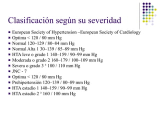 Clasificación según su severidad
 European Society of Hypertension –European Society of Cardiology
 Optima < 120 / 80 mm Hg
 Normal 120–129 / 80–84 mm Hg
 Normal Alta 1 30–139 / 85–89 mm Hg
 HTA leve o grado 1 140–159 / 90–99 mm Hg
 Moderada o grado 2 160–179 / 100–109 mm Hg
 Severa o grado 3 ³ 180 / 110 mm Hg
 JNC - 7
 Optima < 120 / 80 mm Hg
 Prehipertensión 120–139 / 80–89 mm Hg
 HTA estadío 1 140–159 / 90–99 mm Hg
 HTA estadío 2 ³ 160 / 100 mm Hg
 