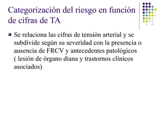 Categorización del riesgo en función
de cifras de TA
 Se relaciona las cifras de tensión arterial y se
subdivide según su severidad con la presencia o
ausencia de FRCV y antecedentes patológicos
( lesión de órgano diana y trastornos clínicos
asociados)
 