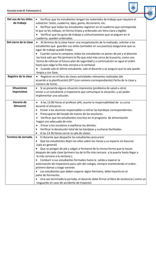 Escuela León H. Valenzuela G.


Del uso de los útiles  • Verificar que los estudiantes tengan los materiales de trabajo que requiere el
     de trabajo        subsector: texto, cuaderno, lápiz, goma, diccionario, etc.
                       • Verificar que todos los estudiantes registren en el cuaderno que corresponda
                       lo que se les indique, en forma limpia y ordenada con letra clara y legible.
                        • Verificar que las guías de trabajo o comunicaciones que se peguen en el
                       cuaderno, queden ordenadas.
Del cierre de la clase • Al término de la clase hacer una recapitulación de lo realizado, solicitar a los
                       estudiantes que guarden sus útiles (sentados en sus puestos) asegurarse que su
                       lugar de trabajo quedó limpio.
                       • Cuando suena la campana, todos los estudiantes se ponen de pié y el docente
                        los hará salir por fila (primero la fila que está más cerca de la puerta, como una
                        forma de reforzar el futuro plan de seguridad y a continuación se sigue el orden
                       hasta que salga la fila más cercana a la ventana)
                        • Cuando sale el último estudiante, sale el docente y se asegura que la sala quede
                        limpia y con llave.
Registro de la clase • Registrar en el libro de clases actividades relevantes realizadas (de
                       acuerdo a la planificación) OFT (con número correspondiente) Fecha de la clase y
                       número de horas.
     Situaciones       • Si se presenta alguna situación imprevista (problema de salud u otro)
     imprevistas       enviar a un estudiante a inspectoría que comunique la situación, y así poder
                       implementar una solución.

    Horario de      • A las 13.00 Horas el profesor jefe, asume la responsabilidad de su curso
    Almuerzo        durante el almuerzo.
                    • Enviar a los alumnos responsables a retirar las bandejas correspondientes.
                    • Preocuparse del lavado de manos de los escolares.
                    • Verificar que los estudiantes inscritos en el programa de alimentación
                    hagan uso adecuado de este.
                    • Enviar a los escolares a cepillarse los dientes.
                    • Verificar la devolución total de las bandejas y cucharas facilitadas.
                    • A las 13.30 Horas cerrar la sala de clases.
Termino de Jornada. • El docente que despache los estudiantes procurará:
                    • Que los estudiantes dejen las sillas sobre las mesas y su espacio sin basuras
                    (sala en general)
                    • Que se pongan de pié y salgan a formarse de la misma forma que lo hacen
                    después de cada clase (primero los de la fila más cercana a la puerta hasta llegar a
                    la más cercana a la ventana.)
                    • Conducir a sus estudiantes formados hasta la salida y esperar la
                    autorización de Inspectoría para salir del colegio, siempre manteniendo el orden,
                    primero damas y luego varones
                    • Los estudiantes que deben esperar algún hermano, debe hacerlo en el
                    patio de formación.
                    • Una vez terminada la jornada, el docente debe firmar el libro de asistencia ( como un
                    resguardo en caso de accidente de trayecto)
 