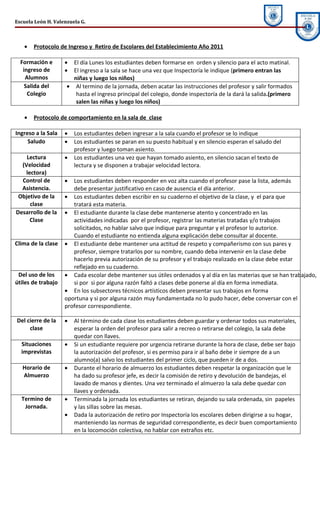 Escuela León H. Valenzuela G.



   •   Protocolo de Ingreso y Retiro de Escolares del Establecimiento Año 2011

  Formación e       •  El día Lunes los estudiantes deben formarse en orden y silencio para el acto matinal.
   ingreso de       •  El ingreso a la sala se hace una vez que Inspectoría le indique (primero entran las
    Alumnos            niñas y luego los niños)
    Salida del       • Al termino de la jornada, deben acatar las instrucciones del profesor y salir formados
     Colegio            hasta el ingreso principal del colegio, donde inspectoría de la dará la salida.(primero
                        salen las niñas y luego los niños)

   •   Protocolo de comportamiento en la sala de clase

Ingreso a la Sala   •   Los estudiantes deben ingresar a la sala cuando el profesor se lo indique
     Saludo         •   Los estudiantes se paran en su puesto habitual y en silencio esperan el saludo del
                        profesor y luego toman asiento.
    Lectura         •   Los estudiantes una vez que hayan tomado asiento, en silencio sacan el texto de
  (Velocidad            lectura y se disponen a trabajar velocidad lectora.
   lectora)
  Control de        •  Los estudiantes deben responder en voz alta cuando el profesor pase la lista, además
  Asistencia.          debe presentar justificativo en caso de ausencia el día anterior.
 Objetivo de la     • Los estudiantes deben escribir en su cuaderno el objetivo de la clase, y el para que
     clase             tratará esta materia.
Desarrollo de la    • El estudiante durante la clase debe mantenerse atento y concentrado en las
     Clase             actividades indicadas por el profesor, registrar las materias tratadas y/o trabajos
                       solicitados, no hablar salvo que indique para preguntar y el profesor lo autorice.
                       Cuando el estudiante no entienda alguna explicación debe consultar al docente.
Clima de la clase   • El estudiante debe mantener una actitud de respeto y compañerismo con sus pares y
                       profesor, siempre tratarlos por su nombre, cuando deba intervenir en la clase debe
                       hacerlo previa autorización de su profesor y el trabajo realizado en la clase debe estar
                       reflejado en su cuaderno.
 Del uso de los     • Cada escolar debe mantener sus útiles ordenados y al día en las materias que se han trabajado,
útiles de trabajo      si por si por alguna razón faltó a clases debe ponerse al día en forma inmediata.
                    • En los subsectores técnicos artísticos deben presentar sus trabajos en forma
                    oportuna y si por alguna razón muy fundamentada no lo pudo hacer, debe conversar con el
                    profesor correspondiente.

Del cierre de la    •   Al término de cada clase los estudiantes deben guardar y ordenar todos sus materiales,
     clase              esperar la orden del profesor para salir a recreo o retirarse del colegio, la sala debe
                        quedar con llaves.
  Situaciones       •   Si un estudiante requiere por urgencia retirarse durante la hora de clase, debe ser bajo
  imprevistas           la autorización del profesor, si es permiso para ir al baño debe ir siempre de a un
                        alumno(a) salvo los estudiantes del primer ciclo, que pueden ir de a dos.
   Horario de       •   Durante el horario de almuerzo los estudiantes deben respetar la organización que le
   Almuerzo             ha dado su profesor jefe, es decir la comisión de retiro y devolución de bandejas, el
                        lavado de manos y dientes. Una vez terminado el almuerzo la sala debe quedar con
                        llaves y ordenada.
  Termino de        •   Terminada la jornada los estudiantes se retiran, dejando su sala ordenada, sin papeles
   Jornada.             y las sillas sobre las mesas.
                    •   Dada la autorización de retiro por Inspectoría los escolares deben dirigirse a su hogar,
                        manteniendo las normas de seguridad correspondiente, es decir buen comportamiento
                        en la locomoción colectiva, no hablar con extraños etc.
 