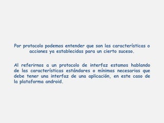 Por protocolo podemos entender que son las características o
acciones ya establecidas para un cierto suceso.
Al referirnos a un protocolo de interfaz estamos hablando
de las características estándares o mínimas necesarias que
debe tener una interfaz de una aplicación, en este caso de
la plataforma android.
 