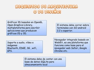 El sistema debe correr sobre
terminales con SO android
2.2 o superior.
Navegador integrado basado en
WebKit, es una plataforma que
funciona como base para el
navegador web Safari, Google
Chrome etc.
Gráficos 3D basados en OpenGL
Open Graphics Library,
multiplataforma para escribir
aplicaciones que produzcan
gráficos 2D y 3D.
Soporte a audio, vídeo e
imágenes
Bluetooth, EDGE, 3G , wifi,
GPS.
El sistema debe de contar con una
base de datos SQLite para
almacenamiento local
 