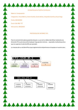 Unidad Educativa Pacìfico Cembranos 
Materia: Computaciòn 
Integrantes: Jhoan Molina, Jhanin Sevilla, Gisela Ubilluz, Alejandra Castillo y Jhoan Vega 
Fecha: 20/10/2014 
Curso: 2do BGU “D” 
Año Lectivo: 2014/2015 
PROTOCOLO DE INTERNET (IP) 
Para la conexión de cada equipo de cómputo a una red se debe identificar mediante una 
dirección IP la cual esta conformada por 4 grupos de números separados mediante punto y 
que no superan el valor de 255 por ejemplo: 
La mascara de su red identifica a que segmento de red pertenece el equipo en nuestro caso : 
1 OCTETO 
1100000 
2 OCTETO 
10101000 
3 OCTETO 
0 
4 OCTETO 
1 
1 octeto 
11111111 
2 octeto 
11111111 
3 octeto 
11111111 
4 octeto 
00000000 
0 
