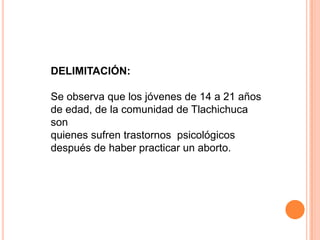DELIMITACIÓN:Se observa que los jóvenes de 14 a 21 años de edad, de la comunidad de Tlachichuca sonquienes sufren trastornos  psicológicos después de haber practicar un aborto.
