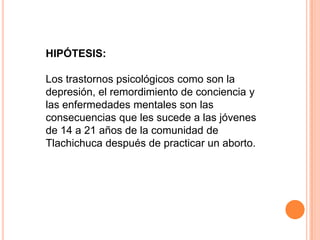 HIPÓTESIS:Los trastornos psicológicos como son la depresión, el remordimiento de conciencia y las enfermedades mentales son las consecuencias que les sucede a las jóvenes de 14 a 21 años de la comunidad de Tlachichuca después de practicar un aborto.