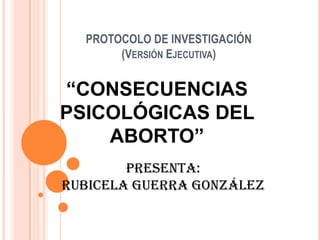 PROTOCOLO DE INVESTIGACIÓN(Versión Ejecutiva) “CONSECUENCIAS PSICOLÓGICAS DEL ABORTO” PRESENTA: Rubicela Guerra González 
