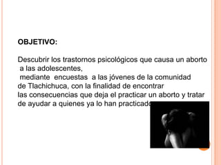 OBJETIVO:Descubrir los trastornos psicológicos que causa un abortoa las adolescentes, mediante  encuestas  a las jóvenes de la comunidad de Tlachichuca, con la finalidad de encontrar las consecuencias que deja el practicar un aborto y tratar de ayudar a quienes ya lo han practicado.