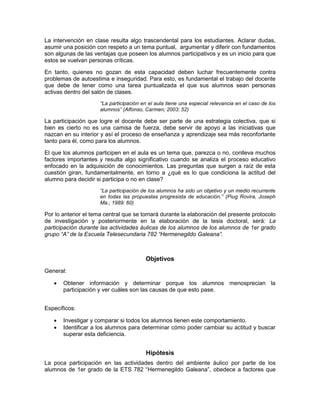 La intervención en clase resulta algo trascendental para los estudiantes. Aclarar dudas,
asumir una posición con respeto a un tema puntual, argumentar y diferir con fundamentos
son algunas de las ventajas que poseen los alumnos participativos y es un inicio para que
estos se vuelvan personas críticas.

En tanto, quienes no gozan de esta capacidad deben luchar frecuentemente contra
problemas de autoestima e inseguridad. Para esto, es fundamental el trabajo del docente
que debe de tener como una tarea puntualizada el que sus alumnos sean personas
activas dentro del salón de clases.
                     “La participación en el aula tiene una especial relevancia en el caso de los
                     alumnos” (Alfonso, Carmen; 2003: 52)

La participación que logre el docente debe ser parte de una estrategia colectiva, que si
bien es cierto no es una camisa de fuerza, debe servir de apoyo a las iniciativas que
nazcan en su interior y así el proceso de enseñanza y aprendizaje sea más reconfortante
tanto para él, como para los alumnos.

El que los alumnos participen en el aula es un tema que, parezca o no, conlleva muchos
factores importantes y resulta algo significativo cuando se analiza el proceso educativo
enfocado en la adquisición de conocimientos. Las preguntas que surgen a raíz de esta
cuestión giran, fundamentalmente, en torno a ¿qué es lo que condiciona la actitud del
alumno para decidir si participa o no en clase?
                     “La participación de los alumnos ha sido un objetivo y un medio recurrente
                     en todas las propuestas progresista de educación.” (Piug Rovira, Joseph
                     Ma.; 1989: 60)

Por lo anterior el tema central que se tomará durante la elaboración del presente protocolo
de investigación y posteriormente en la elaboración de la tesis doctoral, será: La
participación durante las actividades áulicas de los alumnos de los alumnos de 1er grado
grupo “A” de la Escuela Telesecundaria 782 “Hermenegildo Galeana”.



                                        Objetivos
General:

      Obtener información y determinar porque los alumnos menosprecian la
       participación y ver cuáles son las causas de que esto pase.


Específicos:

      Investigar y comparar si todos los alumnos tienen este comportamiento.
      Identificar a los alumnos para determinar cómo poder cambiar su actitud y buscar
       superar esta deficiencia.


                                        Hipótesis
La poca participación en las actividades dentro del ambiente áulico por parte de los
alumnos de 1er grado de la ETS 782 “Hermenegildo Galeana”, obedece a factores que
 
