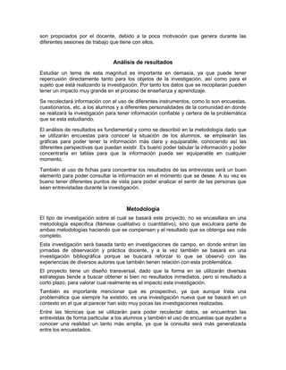 son propiciados por el docente, debido a la poca motivación que genera durante las
diferentes sesiones de trabajo que tiene con ellos.


                                Análisis de resultados
Estudiar un tema de esta magnitud es importante en demasía, ya que puede tener
repercusión directamente tanto para los objetos de la investigación, así como para el
sujeto que está realizando la investigación. Por tanto los datos que se recopilaran pueden
tener un impacto muy grande en el proceso de enseñanza y aprendizaje.

Se recolectará información con el uso de diferentes instrumentos, como lo son encuestas,
cuestionarios, etc. a los alumnos y a diferentes personalidades de la comunidad en donde
se realizará la investigación para tener información confiable y certera de la problemática
que se esta estudiando.

El análisis de resultados es fundamental y como se describió en la metodología dado que
se utilizarán encuestas para conocer la situación de los alumnos, se emplearán las
gráficas para poder tener la información más clara y equiparable, conociendo así las
diferentes perspectivas que puedan existir. Es bueno poder tabular la información y poder
concentrarla en tablas para que la información pueda ser equiparable en cualquier
momento.

También el uso de fichas para concentrar los resultados de las entrevistas será un buen
elemento para poder consultar la información en el momento que se desee. A su vez es
bueno tener diferentes puntos de vista para poder analizar el sentir de las personas que
sean entrevistadas durante la investigación.



                                      Metodología
El tipo de investigación sobre el cual se basará este proyecto, no se encasillara en una
metodología especifica (llámese cualitativo o cuantitativo), sino que esculcara parte de
ambas metodologías haciendo que se compensen y el resultado que se obtenga sea más
completo.
Esta investigación será basada tanto en investigaciones de campo, en donde entran las
jornadas de observación y práctica docente, y a la vez también se basará en una
investigación bibliográfica porque se buscará reforzar lo que se observó con las
experiencias de diversos autores que también tienen relación con esta problemática.
El proyecto tiene un diseño transversal, dado que la forma en se utilizarán diversas
estrategias tiende a buscar obtener si bien no resultados inmediatos, pero si resultado a
corto plazo, para valorar cual realmente es el impacto esta investigación.
También es importante mencionar que es prospectivo, ya que aunque trata una
problemática que siempre ha existido, es una investigación nueva que se basará en un
contexto en el que al parecer han sido muy pocas las investigaciones realizadas.
Entre las técnicas que se utilizarán para poder recolectar datos, se encuentran las
entrevistas de forma particular a los alumnos y también el uso de encuestas que ayuden a
conocer una realidad un tanto más amplia, ya que la consulta será más generalizada
entre los encuestados.
 