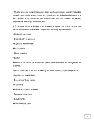 • Un alto grado de compromiso quiere decir que los empleados estarán motivados
para oír, comprender y responder a las comunicaciones de la dirección respecto a
los cambios y las demandas del entorno con sus retribuciones en salario,
capacitación de trabajo, incentivos, etc.

• El personal tiende a devolver a su empresa el apoyo que puede percibir que
recibe de la misma, en forma de compromiso afectivo y agradecimiento.

• Reducción de costos

• Baja rotación de personal

• Bajo nivel de conflictos

• Productividad

• Gente proactiva

• Lealtad

• Disminuir los índices de ausentismo y la no permanencia de los trabajadores en
el centro.

Como Consecuencia del Endomarketing el Cliente Interno (su personal) Recibe:

• Satisfacción en el trabajo

• Buen ambiente de trabajo

• Seguridad

• Identificación con la empresa

• Sentido a lo que hace

• Salud mental

• Remuneración justa




                                                                                   2
 