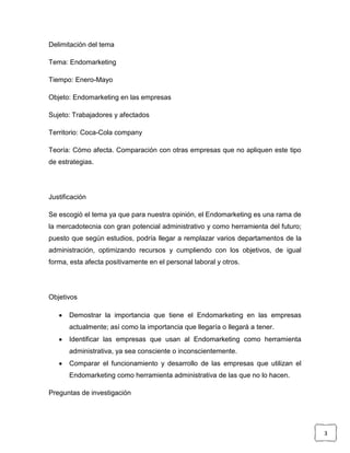 Delimitación del tema

Tema: Endomarketing

Tiempo: Enero-Mayo

Objeto: Endomarketing en las empresas

Sujeto: Trabajadores y afectados

Territorio: Coca-Cola company

Teoría: Cómo afecta. Comparación con otras empresas que no apliquen este tipo
de estrategias.




Justificación

Se escogió el tema ya que para nuestra opinión, el Endomarketing es una rama de
la mercadotecnia con gran potencial administrativo y como herramienta del futuro;
puesto que según estudios, podría llegar a remplazar varios departamentos de la
administración, optimizando recursos y cumpliendo con los objetivos, de igual
forma, esta afecta positivamente en el personal laboral y otros.




Objetivos

       Demostrar la importancia que tiene el Endomarketing en las empresas
       actualmente; así como la importancia que llegaría o llegará a tener.
       Identificar las empresas que usan al Endomarketing como herramienta
       administrativa, ya sea consciente o inconscientemente.
       Comparar el funcionamiento y desarrollo de las empresas que utilizan el
       Endomarketing como herramienta administrativa de las que no lo hacen.

Preguntas de investigación




                                                                                    3
 