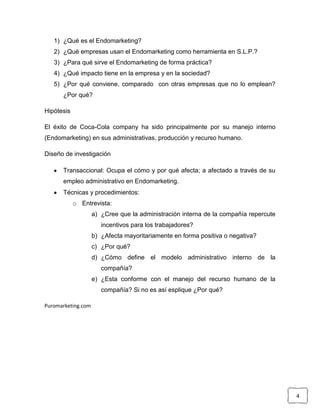 1) ¿Qué es el Endomarketing?
   2) ¿Qué empresas usan el Endomarketing como herramienta en S.L.P.?
   3) ¿Para qué sirve el Endomarketing de forma práctica?
   4) ¿Qué impacto tiene en la empresa y en la sociedad?
   5) ¿Por qué conviene, comparado con otras empresas que no lo emplean?
      ¿Por qué?

Hipótesis

El éxito de Coca-Cola company ha sido principalmente por su manejo interno
(Endomarketing) en sus administrativas, producción y recurso humano.

Diseño de investigación

      Transaccional: Ocupa el cómo y por qué afecta; a afectado a través de su
      empleo administrativo en Endomarketing.
      Técnicas y procedimientos:
            o Entrevista:
                    a) ¿Cree que la administración interna de la compañía repercute
                       incentivos para los trabajadores?
                    b) ¿Afecta mayoritariamente en forma positiva o negativa?
                    c) ¿Por qué?
                    d) ¿Cómo define el modelo administrativo interno de la
                       compañía?
                    e) ¿Esta conforme con el manejo del recurso humano de la
                       compañía? Si no es así esplique ¿Por qué?

Puromarketing.com




                                                                                      4
 