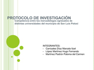 PROTOCOLO DE INVESTIGACIÓN
   Competencia entre los mercadologos egresados de
   distintas universidades del municipio de San Luis Potosí




                           INTEGRANTES:
                           - Carrizales Díaz Marcela Itzel
                           - López Martínez Hugo Fernando
                           - Martínez Padrón Paloma del Carmen
 