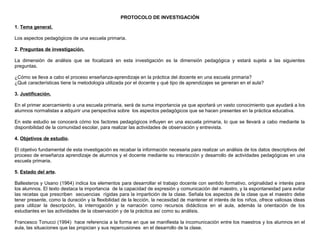 PROTOCOLO DE INVESTIGACIÓN
1. Tema general.
Los aspectos pedagógicos de una escuela primaria.
2. Preguntas de investigación.
La dimensión de análisis que se focalizará en esta investigación es la dimensión pedagógica y estará sujeta a las siguientes
preguntas.
¿Cómo se lleva a cabo el proceso enseñanza-aprendizaje en la práctica del docente en una escuela primaria?
¿Qué características tiene la metodología utilizada por el docente y qué tipo de aprendizajes se generan en el aula?
3. Justificación.
En el primer acercamiento a una escuela primaria, será de suma importancia ya que aportará un vasto conocimiento que ayudará a los
alumnos normalistas a adquirir una perspectiva sobre los aspectos pedagógicos que se hacen presentes en la práctica educativa.
En este estudio se conocerá cómo los factores pedagógicos influyen en una escuela primaria, lo que se llevará a cabo mediante la
disponibilidad de la comunidad escolar, para realizar las actividades de observación y entrevista.
4. Objetivos de estudio.
El objetivo fundamental de esta investigación es recabar la información necesaria para realizar un análisis de los datos descriptivos del
proceso de enseñanza aprendizaje de alumnos y el docente mediante su interacción y desarrollo de actividades pedagógicas en una
escuela primaria.
5. Estado del arte.
Ballesteros y Usano (1964) indica los elementos para desarrollar el trabajo docente con sentido formativo, originalidad e interés para
los alumnos. El texto destaca la importancia de la capacidad de expresión y comunicación del maestro, y la espontaneidad para evitar
las recetas que prescriben secuencias rígidas para la impartición de la clase. Señala los aspectos de la clase que el maestro debe
tener presente, como la duración y la flexibilidad de la lección, la necesidad de mantener el interés de los niños, ofrece valiosas ideas
para utilizar la descripción, la interrogación y la narración como recursos didácticos en el aula, además la orientación de los
estudiantes en las actividades de la observación y de la práctica así como su análisis.
Francesco Tonucci (1994) hace referencia a la forma en que se manifiesta la incomunicación entre los maestros y los alumnos en el
aula, las situaciones que las propician y sus repercusiones en el desarrollo de la clase.

 