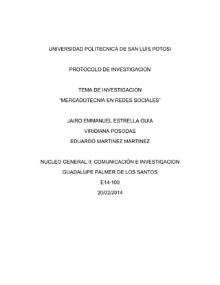 UNIVERSIDAD POLITECNICA DE SAN LUIS POTOSI

PROTOCOLO DE INVESTIGACION

TEMA DE INVESTIGACION
“MERCADOTECNIA EN REDES SOCIALES”

JAIRO EMMANUEL ESTRELLA GUIA
VIRIDIANA POSODAS
EDUARDO MARTINEZ MARTINEZ

NUCLEO GENERAL II: COMUNICACIÓN E INVESTIGACION
GUADALUPE PALMER DE LOS SANTOS
E14-100
20/02/2014

 