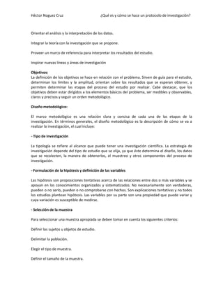 Héctor Noguez Cruz

¿Qué es y cómo se hace un protocolo de investigación?

Orientar el análisis y la interpretación de los datos.
Integrar la teoría con la investigación que se propone.
Proveer un marco de referencia para interpretar los resultados del estudio.
Inspirar nuevas líneas y áreas de investigación
Objetivos:
La definición de los objetivos se hace en relación con el problema. Sirven de guía para el estudio,
determinan los límites y la amplitud, orientan sobre los resultados que se esperan obtener, y
permiten determinar las etapas del proceso del estudio por realizar. Cabe destacar, que los
objetivos deben estar dirigidos a los elementos básicos del problema, ser medibles y observables,
claros y precisos y seguir un orden metodológico.
Diseño metodológico:
El marco metodológico es una relación clara y concisa de cada una de las etapas de la
investigación. En términos generales, el diseño metodológico es la descripción de cómo se va a
realizar la investigación, el cual incluye:
- Tipo de investigación
La tipología se refiere al alcance que puede tener una investigación científica. La estrategia de
investigación depende del tipo de estudio que se elija, ya que éste determina el diseño, los datos
que se recolecten, la manera de obtenerlos, el muestreo y otros componentes del proceso de
investigación.
- Formulación de la hipótesis y definición de las variables
Las hipótesis son proposiciones tentativas acerca de las relaciones entre dos o más variables y se
apoyan en los conocimientos organizados y sistematizados. No necesariamente son verdaderas,
pueden o no serlo, pueden o no comprobarse con hechos. Son explicaciones tentativas y no todos
los estudios plantean hipótesis. Las variables por su parte son una propiedad que puede variar y
cuya variación es susceptible de medirse.
- Selección de la muestra
Para seleccionar una muestra apropiada se deben tomar en cuenta los siguientes criterios:
Definir los sujetos u objetos de estudio.
Delimitar la población.
Elegir el tipo de muestra.
Definir el tamaño de la muestra.

 