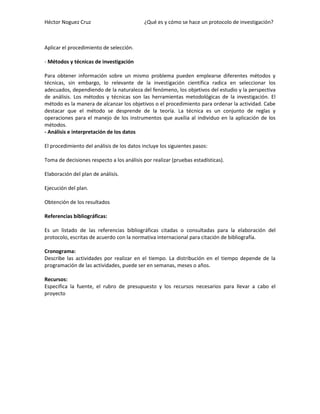 Héctor Noguez Cruz

¿Qué es y cómo se hace un protocolo de investigación?

Aplicar el procedimiento de selección.
- Métodos y técnicas de investigación
Para obtener información sobre un mismo problema pueden emplearse diferentes métodos y
técnicas, sin embargo, lo relevante de la investigación científica radica en seleccionar los
adecuados, dependiendo de la naturaleza del fenómeno, los objetivos del estudio y la perspectiva
de análisis. Los métodos y técnicas son las herramientas metodológicas de la investigación. El
método es la manera de alcanzar los objetivos o el procedimiento para ordenar la actividad. Cabe
destacar que el método se desprende de la teoría. La técnica es un conjunto de reglas y
operaciones para el manejo de los instrumentos que auxilia al individuo en la aplicación de los
métodos.
- Análisis e interpretación de los datos
El procedimiento del análisis de los datos incluye los siguientes pasos:
Toma de decisiones respecto a los análisis por realizar (pruebas estadísticas).
Elaboración del plan de análisis.
Ejecución del plan.
Obtención de los resultados
Referencias bibliográficas:
Es un listado de las referencias bibliográficas citadas o consultadas para la elaboración del
protocolo, escritas de acuerdo con la normativa internacional para citación de bibliografía.
Cronograma:
Describe las actividades por realizar en el tiempo. La distribución en el tiempo depende de la
programación de las actividades, puede ser en semanas, meses o años.
Recursos:
Especifica la fuente, el rubro de presupuesto y los recursos necesarios para llevar a cabo el
proyecto

 