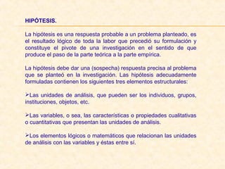HIPÓTESIS. 
La hipótesis es una respuesta probable a un problema planteado, es
el resultado lógico de toda la labor que precedió su formulación y
constituye el pivote de una investigación en el sentido de que
produce el paso de la parte teórica a la parte empírica.
La hipótesis debe dar una (sospecha) respuesta precisa al problema
que se planteó en la investigación. Las hipótesis adecuadamente
formuladas contienen los siguientes tres elementos estructurales:
Las unidades de análisis, que pueden ser los individuos, grupos,
instituciones, objetos, etc.
Las variables, o sea, las características o propiedades cualitativas
o cuantitativas que presentan las unidades de análisis.
Los elementos lógicos o matemáticos que relacionan las unidades
de análisis con las variables y éstas entre sí.
 