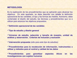 METODOLOGÍA
 
Es la explicación de los procedimientos que se aplicarán para alcanzar los 
objetivos.    En  este  apartado,  se  debe  describir  con  detalle  la  definición 
operacional de las variables, el tipo y las formas de medirla. Asimismo, debe 
contemplar  el  diseño  del  estudio,  las  técnicas  y  procedimientos  que  va  a 
utilizar para alcanzar los objetivos propuestos. 
 
Definición operacional de las variables
Tipo de estudio y diseño general
Universo de estudio, selección y tamaño de muestra, unidad de
análisis y observación. Criterios de inclusión y exclusión
Intervención propuesta (sólo para este tipo de estudios)
Procedimientos para la recolección de información, instrumentos a
utilizar y métodos para el control y calidad de los datos
Procedimientos para garantizar aspectos éticos en las
investigaciones con sujetos humanos
 