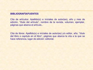 BIBLIOGRAFÍA/FUENTES
Cita  de  artículos:  Apellido(s)  e  iníciales  de  autor(es),  año  y  mes  de 
edición,  “título  del  artículo”,  nombre  de  la  revista,  volumen,  ejemplar, 
páginas que abarca el artículo,. 
 
 
Cita de libros: Apellido(s) e iníciales de autor(es) y/o editor, año, “título 
del libro o capitulo en el libro”, páginas que abarca la cita a la que se 
hace referencia, lugar de edición: editorial.
 
 