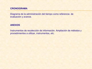 CRONOGRAMA
 
Diagrama de la administración del tiempo como referencia  de 
evaluación y avance.
 
ANEXOS
 
Instrumentos de recolección de información. Ampliación de métodos y 
procedimientos a utilizar, instrumentos, etc.
 