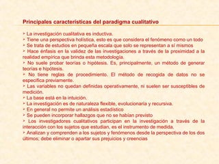 Principales características del paradigma cualitativo
 La investigación cualitativa es inductiva.
 Tiene una perspectiva holística, esto es que considera el fenómeno como un todo
 Se trata de estudios en pequeña escala que solo se representan a sí mismos
 Hace énfasis en la validez de las investigaciones a través de la proximidad a la 
realidad empírica que brinda esta metodología.
  No  suele  probar  teorías  o  hipótesis.  Es,  principalmente,  un  método  de  generar 
teorías e hipótesis.
  No  tiene  reglas  de  procedimiento.  El  método  de  recogida  de  datos  no  se 
especifica previamente.
 Las variables no quedan definidas operativamente, ni suelen ser susceptibles de 
medición.
 La base está en la intuición. 
 La investigación es de naturaleza flexible, evolucionaría y recursiva.
 En general no permite un análisis estadístico
 Se pueden incorporar hallazgos que no se habían previsto 
  Los  investigadores  cualitativos  participan  en  la  investigación  a  través  de  la 
interacción con los sujetos que estudian, es el instrumento de medida.
 Analizan y comprenden a los sujetos y fenómenos desde la perspectiva de los dos 
últimos; debe eliminar o apartar sus prejuicios y creencias
 