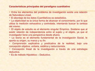 Características principales del paradigma cuantitativo
 Entre los elementos del problema de investigación existe una relación 
de Naturaleza Lineal. 
 El abordaje de los datos Cuantitativos es estadístico.
 La objetividad es la única forma de alcanzar el conocimiento, por lo que 
utiliza la medición exhaustiva y controlada, intentando buscar la certeza 
del mismo.
 El objeto de estudio es el elemento singular Empírico. Sostiene que al 
existir  relación  de  independencia  entre  el  sujeto  y  el  objeto,  ya  que  el 
investigador tiene una perspectiva desde afuera.
  La  teoría  es  el  elemento  fundamental  de  la  investigación  Social,  le 
aporta su origen, su marco y su fin.
  Comprensión  explicativa  y  predicativa  de  la  realidad,  bajo  una 
concepción objetiva, unitaria, estática y reduccionista.
  Concepción  lineal  de  la  investigación  a  través  de  una  estrategia 
deductiva.
 Es de método Hipotético – Deductivo.
 