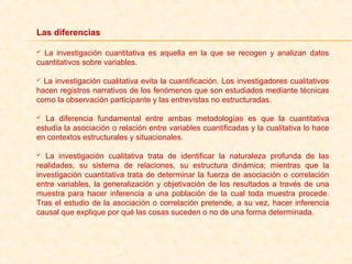Las diferencias
  La  investigación  cuantitativa  es  aquella  en  la  que  se  recogen  y  analizan  datos 
cuantitativos sobre variables.
 La investigación cualitativa evita la cuantificación. Los investigadores cualitativos 
hacen registros narrativos de los fenómenos que son estudiados mediante técnicas 
como la observación participante y las entrevistas no estructuradas.
  La  diferencia  fundamental  entre  ambas  metodologías  es  que  la  cuantitativa 
estudia la asociación o relación entre variables cuantificadas y la cualitativa lo hace 
en contextos estructurales y situacionales.
  La  investigación  cualitativa  trata  de  identificar  la  naturaleza  profunda  de  las 
realidades,  su  sistema  de  relaciones,  su  estructura  dinámica;  mientras  que  la 
investigación cuantitativa trata de determinar la fuerza de asociación o correlación 
entre variables, la generalización y objetivación de los resultados a través de una 
muestra  para  hacer  inferencia  a  una  población  de  la  cual  toda  muestra  procede. 
Tras el estudio de la asociación o correlación pretende, a su vez, hacer inferencia 
causal que explique por qué las cosas suceden o no de una forma determinada.
 
