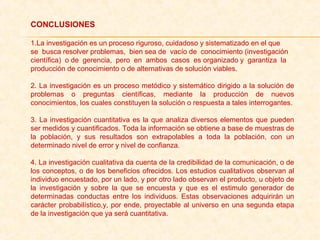 CONCLUSIONES
1.La investigación es un proceso riguroso, cuidadoso y sistematizado en el que
se  busca resolver problemas,  bien sea de  vacío de  conocimiento (investigación
científica)  o de  gerencia,  pero  en  ambos  casos  es organizado y  garantiza  la
producción de conocimiento o de alternativas de solución viables.
2. La investigación es un proceso metódico y sistemático dirigido a la solución de 
problemas  o  preguntas  científicas,  mediante  la  producción  de  nuevos 
conocimientos, los cuales constituyen la solución o respuesta a tales interrogantes.
3. La investigación cuantitativa es la que analiza diversos elementos que pueden 
ser medidos y cuantificados. Toda la información se obtiene a base de muestras de 
la  población,  y  sus  resultados  son  extrapolables  a  toda  la  población,  con  un 
determinado nivel de error y nivel de confianza.
4. La investigación cualitativa da cuenta de la credibilidad de la comunicación, o de 
los conceptos, o de los beneficios ofrecidos. Los estudios cualitativos observan al 
individuo encuestado, por un lado, y por otro lado observan el producto, u objeto de 
la  investigación  y  sobre  la  que  se  encuesta  y  que  es  el  estimulo  generador  de 
determinadas  conductas  entre  los  individuos.  Estas  observaciones  adquirirán  un 
carácter probabilístico,y, por ende, proyectable al universo en una segunda etapa 
de la investigación que ya será cuantitativa.
 