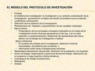  EL MODELO DEL PROTOCOLO DE INVESTIGACIÓN
 Portada
 El problema de investigación: la investigación y su contexto. presentación de la
investigación, aproximación al objeto de estudio (el problema que se aborda)
 Justificación (motivación).
 Definición de los objetivos de la investigación.
 Planteamiento de hipótesis y especificación de las variables implicadas
 Marco teórico
 Presentación de los principales conceptos implicados en el núcleo de la
investigación (incluir diversas perspectivas si las hay, y en su caso
explicitar un posicionamiento). Relacionar las aportaciones del marco
teórico con el trabajo de investigación a realizar
Marco referencial
 El contexto (el contexto de la investigación, detección inicial de
necesidades, el problema que se aborda...)
 Información sobre otras investigaciones cercanas.
 Metodología (Descripción del proceso, Definición de la población y la muestra).
 Guión de trabajo: Organización y estructura formal del trabajo: elaboración de
un esquema o mapa cognitivo (índice tentativo).
 Cronograma de trabajo (compromiso).
 Bibliografía
 Anexos
 