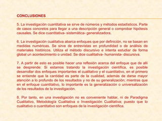 CONCLUSIONES
5. La investigación cuantitativa se sirve de números y métodos estadísticos. Parte 
de casos concretos para llegar a una descripción general o comprobar hipótesis 
causales. Se dice cuantitativa- sistemática- generalizadora.
6. La investigación cualitativa abarca enfoques que por definición, no se basan en 
medidas  numéricas.  Se  sirve  de  entrevistas  en  profundidad  o  de  análisis  de 
materiales  históricos.  Utiliza  el  método  discursivo  e  intenta  estudiar  de  forma 
global un acontecimiento o unidad. Se dice cualitativa- humanista- discursiva.
7. A partir de esto es posible hacer una reflexión acerca del enfoque que de allí 
se  desprende:  Si  estamos  tratando  la  investigación  científica,  es  posible 
desarrollar dos enfoques importantes el cualitativo y el cuantitativo, en el primero 
se  entiende  que  la  cantidad  es  parte  de  la  cualidad,  además  de  darse  mayor 
atención a lo profundo de los resultados y no de su generalización; mientras que 
en el enfoque cuantitativo, lo importante es la generalización o universalización 
de los resultados de la investigación. 
8.  Por  tanto,  en  una  investigación  no  es  conveniente  hablar,  ni  de  Paradigma 
Cualitativo,  Metodología  Cualitativa  o  Investigación  Cualitativa;  puesto  que  lo 
cualitativo o cuantitativo son enfoques de la investigación científica.
 