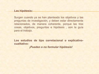 Las hipótesis:
Surgen cuando ya se han planteado los objetivos y las
preguntas de investigación, y deben estar directamente
relacionados, de manera coherente, porque las tres
cosas, objetivos, preguntas e hipótesis , son la guía
para el trabajo.
Los estudios de tipo correlacional o explicativo-
cualitativo:
¡Pueden o no formular hipótesis!
 