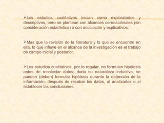 Los estudios cualitativos inician como exploratorios y
descriptivos, pero se plantean con alcances correlaciónales (sin
consideración estadística) o con asociación y explicativos.
Mas que la revisión de la literatura y lo que se encuentre en
ella, lo que influye en el alcance de la investigación es el trabajo
de campo inicial y posterior.
Los estudios cualitativos, por lo regular, no formulan hipótesis
antes de recolectar datos; dada su naturaleza inductiva, se
pueden (deben) formular hipótesis durante la obtención de la
información, después de recabar los datos, al analizarlos o al
establecer las conclusiones.
 