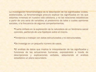 La investigación fenomenológica es la descripción de los significados vividos,
existenciales. La fenomenología procura explicar los significados en los que
estamos inmersos en nuestra vida cotidiana, y no las relaciones estadísticas
a partir de una serie de variables; el predominio de tales o cuales opiniones
sociales, o la frecuencia de algunos comportamientos.
Fuerte énfasis en la exploración de la naturaleza de un fenómeno social
concreto, partiendo de una hipótesis sobre el mismo.
Tendencia a trabajar con datos estructurados y no estructurados.
Se investiga en un pequeño número de casos.
El análisis de datos que implica la interpretación de los significados y
funciones de las actuaciones humanas, expresándolo a través de
descripciones y explicaciones verbales, adquiriendo el análisis
estadístico un plano secundario.
 
