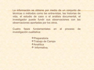 La información se obtiene por medio de un conjunto de
técnicas o métodos como las entrevistas, las historias de
vida, el estudio de caso o el análisis documental, el
investigador puede fundir sus observaciones con las
observaciones aportadas por los otros.
Cuatro fases fundamentales en el proceso de
investigación cualitativa:
Preparatoria
Trabajo de Campo
Analítica
 Informativa.
 
 