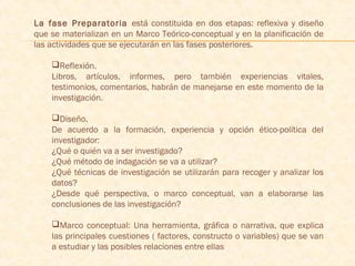 La fase Preparatoria está constituida en dos etapas: reflexiva y diseño
que se materializan en un Marco Teórico-conceptual y en la planificación de
las actividades que se ejecutarán en las fases posteriores.
 
Reflexión.
Libros, artículos, informes, pero también experiencias vitales,
testimonios, comentarios, habrán de manejarse en este momento de la
investigación.
Diseño.
De acuerdo a la formación, experiencia y opción ético-política del
investigador:
¿Qué o quién va a ser investigado?
¿Qué método de indagación se va a utilizar?
¿Qué técnicas de investigación se utilizarán para recoger y analizar los
datos?
¿Desde qué perspectiva, o marco conceptual, van a elaborarse las
conclusiones de las investigación?
Marco conceptual: Una herramienta, gráfica o narrativa, que explica
las principales cuestiones ( factores, constructo o variables) que se van
a estudiar y las posibles relaciones entre ellas
 