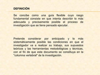 DEFINICIÓN
Se concibe como una guía flexible cuyo rasgo
fundamental consiste en que intenta describir lo más
adecuada y precisamente posible el proceso de
investigación que se tiene pensado ejecutar.
Pretende considerar por anticipado y lo más
sistemáticamente posible las condiciones en que el
investigador va a realizar su trabajo, sus supuestos
teóricos y las herramientas metodológicas y técnicas,
con el fin de que este documento se constituya en la
"columna vertebral" de la investigación.
 