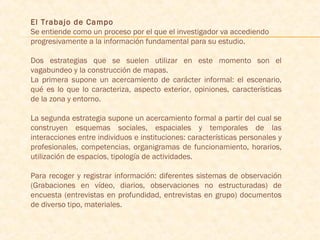 El Trabajo de Campo
Se entiende como un proceso por el que el investigador va accediendo
progresivamente a la información fundamental para su estudio.
 
Dos estrategias que se suelen utilizar en este momento son el
vagabundeo y la construcción de mapas.
La primera supone un acercamiento de carácter informal: el escenario,
qué es lo que lo caracteriza, aspecto exterior, opiniones, características
de la zona y entorno.
La segunda estrategia supone un acercamiento formal a partir del cual se
construyen esquemas sociales, espaciales y temporales de las
interacciones entre individuos e instituciones: características personales y
profesionales, competencias, organigramas de funcionamiento, horarios,
utilización de espacios, tipología de actividades.
 
Para recoger y registrar información: diferentes sistemas de observación
(Grabaciones en vídeo, diarios, observaciones no estructuradas) de
encuesta (entrevistas en profundidad, entrevistas en grupo) documentos
de diverso tipo, materiales.
 
 