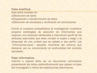 Fase analítica.
Esta tarea consiste en:
a)Reducción de datos
b)Disposición y transformación de datos
c)Obtención de resultados y verificación de conclusiones
Frente al muestreo probabilística la investigación cualitativa
propone estrategias de selección de informantes que
suponen una selección deliberada e intencional (perfil de los
atributos esenciales que debe cumplir el sujeto a elegir y la
búsqueda de una unidad que se adapte a ese perfil). Los
“informantes-clave”, aquellos miembros del entorno que
destacan por su conocimiento en profundidad del contexto
estudiado.
Fase informativa.
Informe o reporte debe ser un documento convincente
presentando los datos sistemáticamente que apoyen el caso
del investigador y refute las explicaciones alternativas.
 