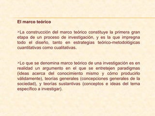 El marco teórico
La construcción del marco teórico constituye la primera gran
etapa de un proceso de investigación, y es la que impregna
todo el diseño, tanto en estrategias teórico-metodológicas
cuantitativas como cualitativas.
Lo que se denomina marco teórico de una investigación es en
realidad un argumento en el que se entretejen paradigmas
(ideas acerca del conocimiento mismo y cómo producirlo
válidamente), teorías generales (concepciones generales de la
sociedad), y teorías sustantivas (conceptos e ideas del tema
específico a investigar).
 