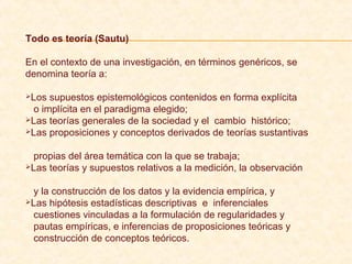Todo es teoría (Sautu)
En el contexto de una investigación, en términos genéricos, se
denomina teoría a:
Los supuestos epistemológicos contenidos en forma explícita
o implícita en el paradigma elegido;
Las teorías generales de la sociedad y el cambio histórico;
Las proposiciones y conceptos derivados de teorías sustantivas
propias del área temática con la que se trabaja;
Las teorías y supuestos relativos a la medición, la observación
y la construcción de los datos y la evidencia empírica, y
Las hipótesis estadísticas descriptivas e inferenciales
cuestiones vinculadas a la formulación de regularidades y
pautas empíricas, e inferencias de proposiciones teóricas y
construcción de conceptos teóricos.
 
