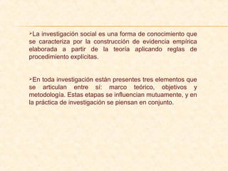 La investigación social es una forma de conocimiento que
se caracteriza por la construcción de evidencia empírica
elaborada a partir de la teoría aplicando reglas de
procedimiento explícitas.
En toda investigación están presentes tres elementos que
se articulan entre sí: marco teórico, objetivos y
metodología. Estas etapas se influencian mutuamente, y en
la práctica de investigación se piensan en conjunto.
 