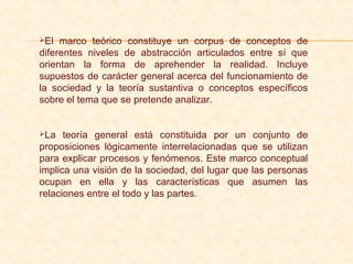 El marco teórico constituye un corpus de conceptos de
diferentes niveles de abstracción articulados entre sí que
orientan la forma de aprehender la realidad. Incluye
supuestos de carácter general acerca del funcionamiento de
la sociedad y la teoría sustantiva o conceptos específicos
sobre el tema que se pretende analizar.
La teoría general está constituida por un conjunto de
proposiciones lógicamente interrelacionadas que se utilizan
para explicar procesos y fenómenos. Este marco conceptual
implica una visión de la sociedad, del lugar que las personas
ocupan en ella y las características que asumen las
relaciones entre el todo y las partes.
 