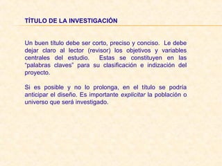 TÍTULO DE LA INVESTIGACIÓN
Un buen título debe ser corto, preciso y conciso. Le debe
dejar claro al lector (revisor) los objetivos y variables
centrales del estudio. Estas se constituyen en las
“palabras claves” para su clasificación e indización del
proyecto.
Si es posible y no lo prolonga, en el título se podría
anticipar el diseño. Es importante explicitar la población o
universo que será investigado.
 